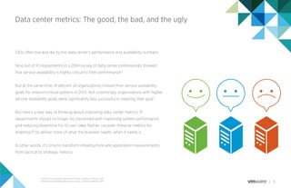 5
Data center metrics: The good, the bad, and the ugly
CIOs often live and die by the data center’s performance and availability numbers.
Nine out of 10 respondents to a 2014 survey of data center professionals showed
that service availability is highly critical to their performance.6
But at the same time, 41 percent of organizations missed their service availability
goals for mission-critical systems in 2013. Not surprisingly, organizations with higher
service availability goals were signiﬁcantly less successful in meeting their goal.7
But here’s a new way of thinking about improving data center metrics: IT
departments should no longer be concerned with improving system performance
and reducing downtime for its own sake. Rather, consider these as metrics for
enabling IT to deliver more of what the business needs, when it needs it.
In other words, it’s time to transform infrastructure and application measurements
from tactical to strategic metrics.
6. 2014 Service Availability Benchmark Survey, Continuity Software 2014
7. 2014 Service Availability Benchmark Survey, Continuity Software 2014
 