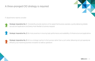 9
A three-pronged CIO strategy is required
IT departments need to consider:
Strategic imperative No. 1: Consistently provide solutions at the speed that business operates, quickly delivering reliable
services and applications and being more ﬂexible to business requests
Strategic imperative No. 2: Be more proactive in ensuring high performance and availability of infrastructure and applications
Strategic imperative No. 3: Act as a strategic partner to the business rather than a cost center, delivering not just operational
efficiency, but improving business innovation as well as operations
 