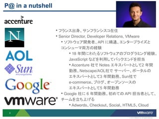 P@ in a nutshell


                   • フランス出身、サンフランシスコ在住
                   • Senior Director, Developer Relations, VMware
                      • ソフトウェア開発者、API に精通、エンタープライズと
                     コンシューマ両方の経験
                         • 18 年間にわたるソフトウェアのプログラミング経験、
                         JavaScript などを利用してバックエンドを担当
                         • Accenture 社で Notes エキスパートとして2 年間
                         勤務、Netscape/AOL社で サーバー、ポータルの
                         エキスパートとして3 年間勤務、Sun社で
                         e-commerce、ブログ、オープンソースの
                         エキスパートとして5 年間勤務
                     • Google 社に 6 年間勤務。初めての API 担当者として、
                     チームを立ち上げる
                         • Adwords、Checkout、Social、HTML5、Cloud
 3

                                                      © 2012 VMware Inc. All rights reserved
 
