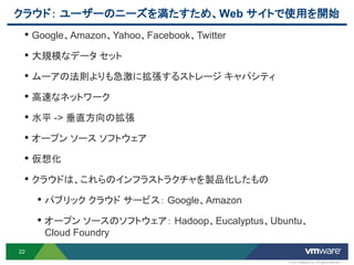 クラウド： ユーザーのニーズを満たすため、Web サイトで使用を開始
 • Google、Amazon、Yahoo、Facebook、Twitter
 • 大規模なデータ セット
 • ムーアの法則よりも急激に拡張するストレージ キャパシティ
 • 高速なネットワーク
 • 水平 -> 垂直方向の拡張
 • オープン ソース ソフトウェア
 • 仮想化
 • クラウドは、これらのインフラストラクチャを製品化したもの
     • パブリック クラウド サービス： Google、Amazon
     • オープン ソースのソフトウェア： Hadoop、Eucalyptus、Ubuntu、
      Cloud Foundry
22
                                             © 2012 VMware Inc. All rights reserved
 