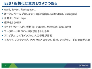 IaaS / 仮想化は主流となりつつある
 AWS、Joyent、Rackspace,...
 オープン ソース プロジェクト： OpenStack、DeltaCloud、Eucalyptus
 自動化： Chef、Juju
 標準化? DMTF
 ファイアウォール内、仮想化： VMware、Microsoft、Xen、KVM
 ワークロードの 50 % が仮想化されたもの
 プロビジョニングとインスタンスの管理が容易
 それでも、バックアップ、ソフトウェア スタック、監視、アップグレードの管理が必要




  24

                                                © 2012 VMware Inc. All rights reserved
 