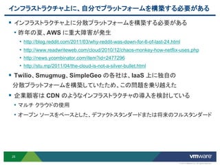 インフラストラクチャ上に、自分でプラットフォームを構築する必要がある

 インフラストラクチャ上に分散プラットフォームを構築する必要がある
  • 昨年の夏、AWS に重大障害が発生
     • http://blog.reddit.com/2011/03/why-reddit-was-down-for-6-of-last-24.html
     • http://www.readwriteweb.com/cloud/2010/12/chaos-monkey-how-netflix-uses.php
     • http://news.ycombinator.com/item?id=2477296
     • http://stu.mp/2011/04/the-cloud-is-not-a-silver-bullet.html
 Twilio、Smugmug、SimpleGeo の各社は、IaaS 上に独自の
 分散プラットフォームを構築していたため、この問題を乗り越えた
 企業顧客は CDN のようなインフラストラクチャの導入を検討している
 • マルチ クラウドの使用
 • オープン ソースをベースとした、デファクトスタンダードまたは将来のフルスタンダード




25

                                                                              © 2012 VMware Inc. All rights reserved
 