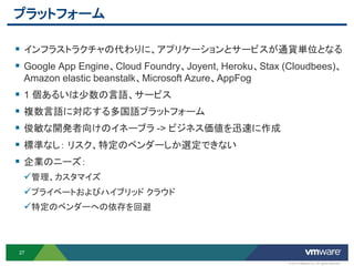 プラットフォーム

 インフラストラクチャの代わりに、アプリケーションとサービスが通貨単位となる
 Google App Engine、Cloud Foundry、Joyent, Heroku、Stax (Cloudbees)、
 Amazon elastic beanstalk、Microsoft Azure、AppFog
 1 個あるいは少数の言語、サービス
 複数言語に対応する多国語プラットフォーム
 俊敏な開発者向けのイネーブラ -> ビジネス価値を迅速に作成
 標準なし： リスク、特定のベンダーしか選定できない
 企業のニーズ：
 管理、カスタマイズ
 プライベートおよびハイブリッド クラウド
 特定のベンダーへの依存を回避



27

                                                       © 2012 VMware Inc. All rights reserved
 