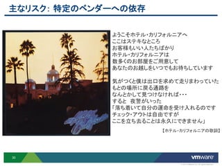 主なリスク： 特定のベンダーへの依存

             ようこそホテル・カリフォルニアへ
             ここはステキなところ
             お客様もいい人たちばかり
             ホテル・カリフォルニアは
             数多くのお部屋をご用意して
             あなたのお越しをいつでもお待ちしています

             気がつくと僕は出口を求めて走りまわっていた
             もとの場所に戻る通路を
             なんとかして見つけなければ・・・
             すると 夜警がいった
             「落ち着いて自分の運命を受け入れるのです
             チェック・アウトは自由ですが
             ここを立ち去ることは永久にできません」
                      【ホテル・カリフォルニアの歌詞】




30

                           © 2012 VMware Inc. All rights reserved
 