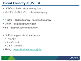 Cloud Foundry のリソース
 プライマリ サイト： cloudfoundry.com
 オープン ソース サイト： cloudfoundry.org

 Twitter ： @cloudfoundry , hash tag #cfoundry
 ブログ： blog.cloudfoundry.com
 FB : facebook.com/cloudfoundry

 サポート support.cloudfoundry.com
  • ドキュメント
  • ナレッジベース
  • Q & A / フォーラム
 Hiring： www.cloudfoundry.com/jobs


 44

                                                 © 2012 VMware Inc. All rights reserved
 