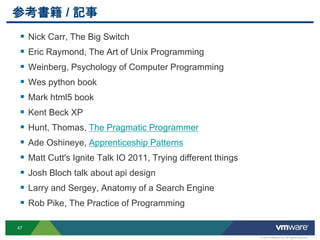 参考書籍 / 記事
  Nick Carr, The Big Switch
  Eric Raymond, The Art of Unix Programming
  Weinberg, Psychology of Computer Programming
  Wes python book
  Mark html5 book
  Kent Beck XP
  Hunt, Thomas, The Pragmatic Programmer
  Ade Oshineye, Apprenticeship Patterns
  Matt Cutt's Ignite Talk IO 2011, Trying different things
  Josh Bloch talk about api design
  Larry and Sergey, Anatomy of a Search Engine
  Rob Pike, The Practice of Programming

47

                                                              © 2012 VMware Inc. All rights reserved
 