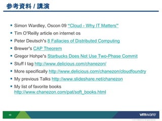 οY / v

 ? Simon Wardley, Oscon 09 Cloud - Why IT Matters
 ? Tim OReilly article on internet os
 ? Peter Deutschs 8 Fallacies of Distributed Computing
 ? Brewers CAP Theorem
 ? Gregor Hohpes Starbucks Does Not Use Two-Phase Commit
 ? Stuff I tag http://www.delicious.com/chanezon/
 ? More specifically http://www.delicious.com/chanezon/cloudfoundry
 ? My previous Talks http://www.slideshare.net/chanezon
 ? My list of favorite books
     http://www.chanezon.com/pat/soft_books.html



48

                                                            ? 2012 VMware Inc. All rights reserved
 