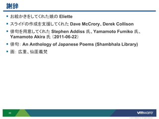 謝辞
 お絵かきをしてくれた娘の Eliette
 スライドの作成を支援してくれた Dave McCrory、Derek Collison
 俳句を用意してくれた Stephen Addiss 氏、Yamamoto Fumiko 氏、
  Yamamoto Akira 氏 （2011-06-22）
 俳句： An Anthology of Japanese Poems (Shambhala Library)
 画： 広重、仙厓義梵




 49

                                                    © 2012 VMware Inc. All rights reserved
 