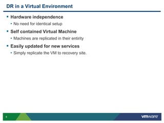 DR in a Virtual Environment

 Hardware independence
    • No need for identical setup
 Self contained Virtual Machine
    • Machines are replicated in their entirity
 Easily updated for new services
    • Simply replicate the VM to recovery site.




6
 