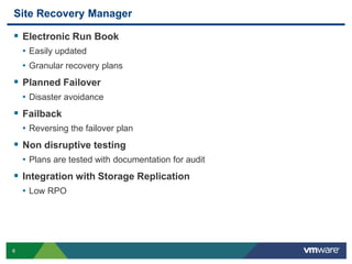 Site Recovery Manager

 Electronic Run Book
    • Easily updated
    • Granular recovery plans
 Planned Failover
    • Disaster avoidance
 Failback
    • Reversing the failover plan
 Non disruptive testing
    • Plans are tested with documentation for audit
 Integration with Storage Replication
    • Low RPO




8
 