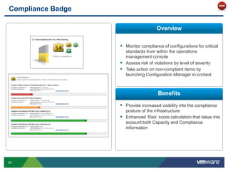 Compliance Badge

                                      Overview


                    Monitor compliance of configurations for critical
                     standards from within the operations
                     management console
                    Assess risk of violations by level of severity
                    Take action on non-compliant items by
                     launching Configuration Manager in-context



                                      Benefits

                    Provide increased visibility into the compliance
                     posture of the infrastructure
                    Enhanced „Risk‟ score calculation that takes into
                     account both Capacity and Compliance
                     information




20
 