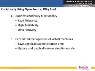 I’m Already Using Open Source, Why Buy?  Business continuity functionality Fault Tolerance High Availability Data Recovery Centralized management of virtual machines Save significant administration time Update and patch all servers simultaneously  