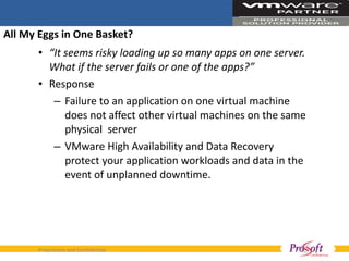 All My Eggs in One Basket? “ It seems risky loading up so many apps on one server. What if the server fails or one of the apps?”  Response Failure to an application on one virtual machine does not affect other virtual machines on the same physical  server VMware High Availability and Data Recovery protect your application workloads and data in the event of unplanned downtime. 