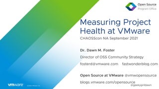 ©2020 VMware, Inc. @geekygirldawn
Measuring Project
Health at VMware
CHAOSScon NA September 2021


Dr. Dawn M. Foster


Director of OSS Community Strategy


fosterd@vmware.com fastwonderblog.com


Open Source at VMware @vmwopensource


blogs.vmware.com/opensource
 