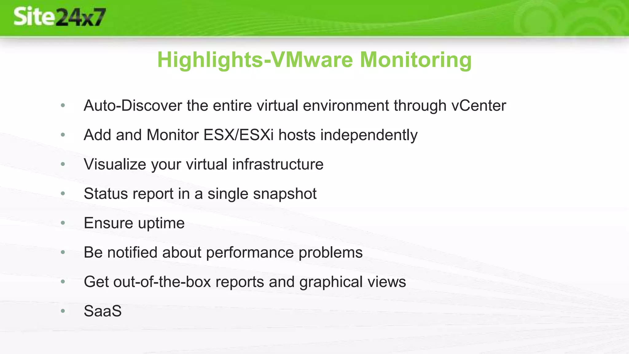 • Auto-Discover the entire virtual environment through vCenter
• Add and Monitor ESX/ESXi hosts independently
• Visualize your virtual infrastructure
• Status report in a single snapshot
• Ensure uptime
• Be notified about performance problems
• Get out-of-the-box reports and graphical views
• SaaS
Highlights-VMware Monitoring
 