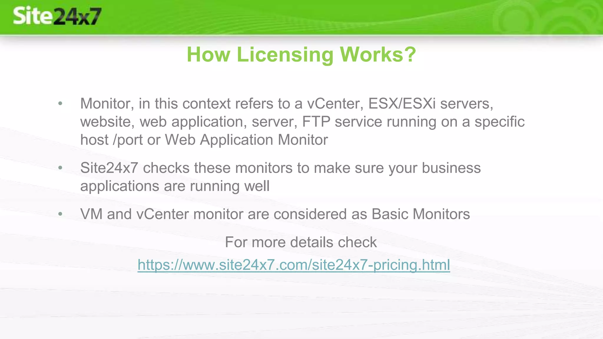 • Monitor, in this context refers to a vCenter, ESX/ESXi servers,
website, web application, server, FTP service running on a specific
host /port or Web Application Monitor
• Site24x7 checks these monitors to make sure your business
applications are running well
• VM and vCenter monitor are considered as Basic Monitors
For more details check
How Licensing Works?
https://www.site24x7.com/site24x7-pricing.html
 