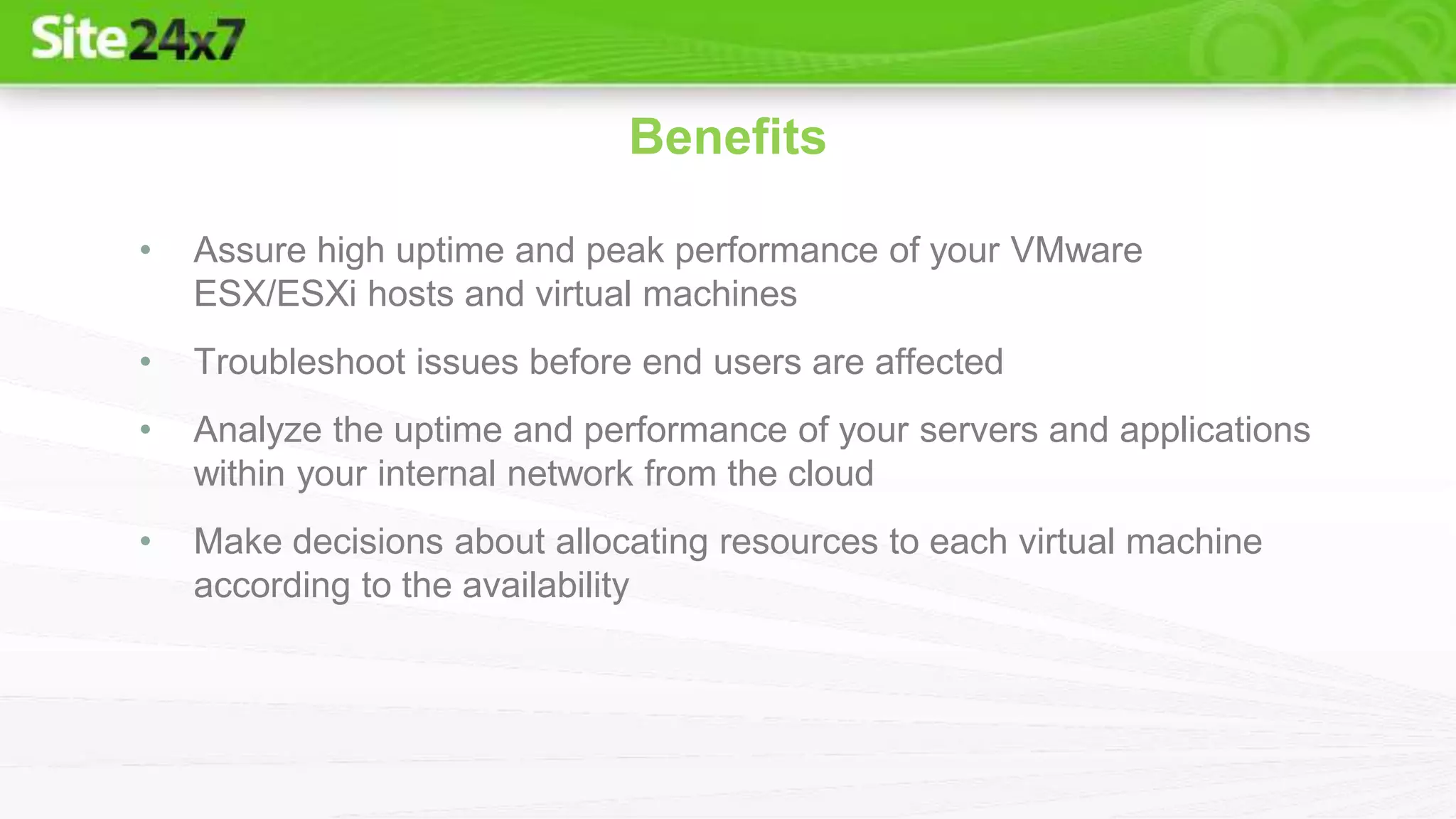 • Assure high uptime and peak performance of your VMware
ESX/ESXi hosts and virtual machines
• Troubleshoot issues before end users are affected
• Analyze the uptime and performance of your servers and applications
within your internal network from the cloud
• Make decisions about allocating resources to each virtual machine
according to the availability
Benefits
 