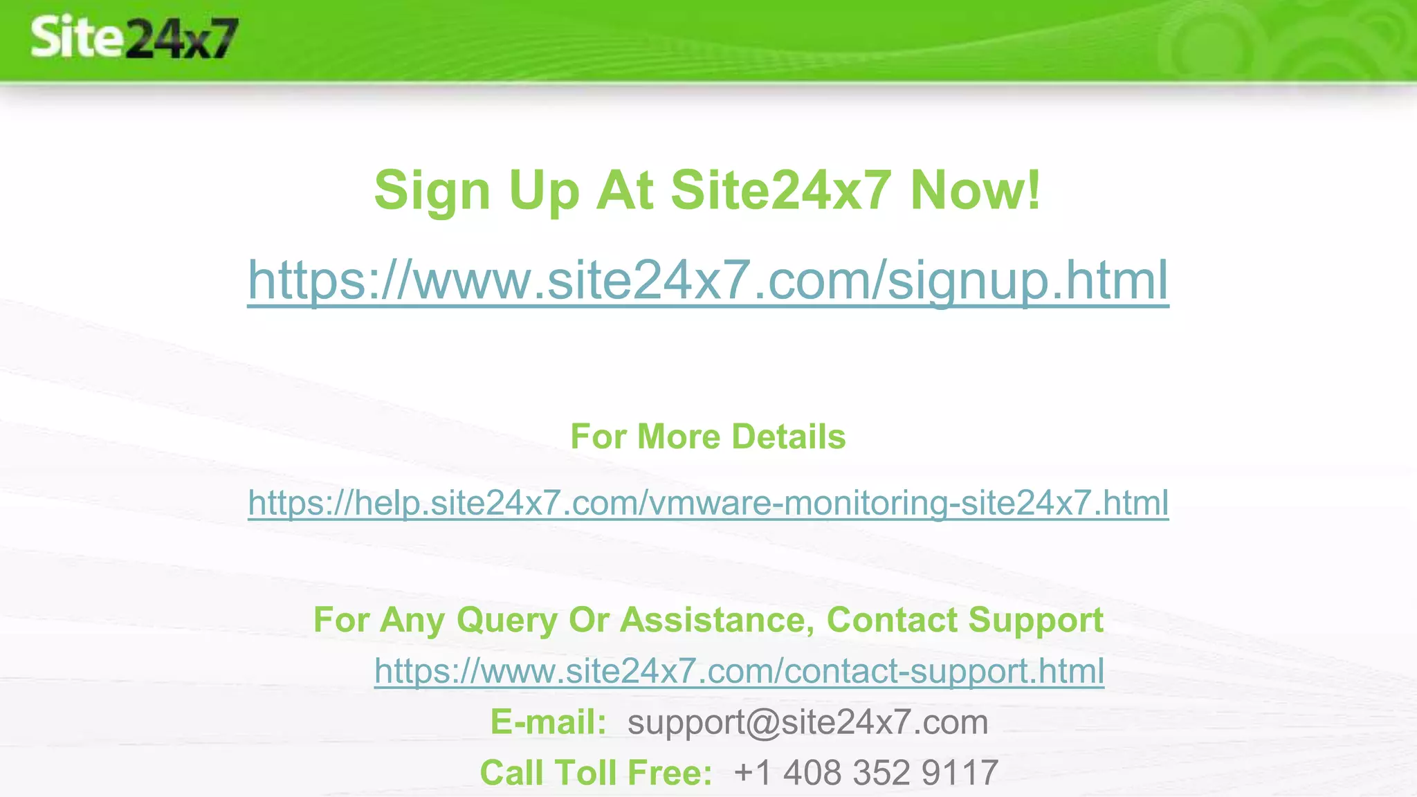 Sign Up At Site24x7 Now!
https://www.site24x7.com/signup.html
For More Details
https://help.site24x7.com/vmware-monitoring-site24x7.html
For Any Query Or Assistance, Contact Support
https://www.site24x7.com/contact-support.html
E-mail: support@site24x7.com
Call Toll Free: +1 408 352 9117
 