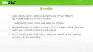 • Assure high uptime and peak performance of your VMware
ESX/ESXi hosts and virtual machines
• Troubleshoot issues before end users are affected
• Analyze the uptime and performance of your servers and applications
within your internal network from the cloud
• Make decisions about allocating resources to each virtual machine
according to the availability
Benefits
 