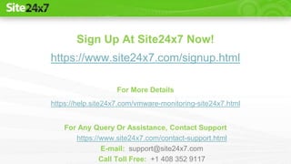 Sign Up At Site24x7 Now!
https://www.site24x7.com/signup.html
For More Details
https://help.site24x7.com/vmware-monitoring-site24x7.html
For Any Query Or Assistance, Contact Support
https://www.site24x7.com/contact-support.html
E-mail: support@site24x7.com
Call Toll Free: +1 408 352 9117
 