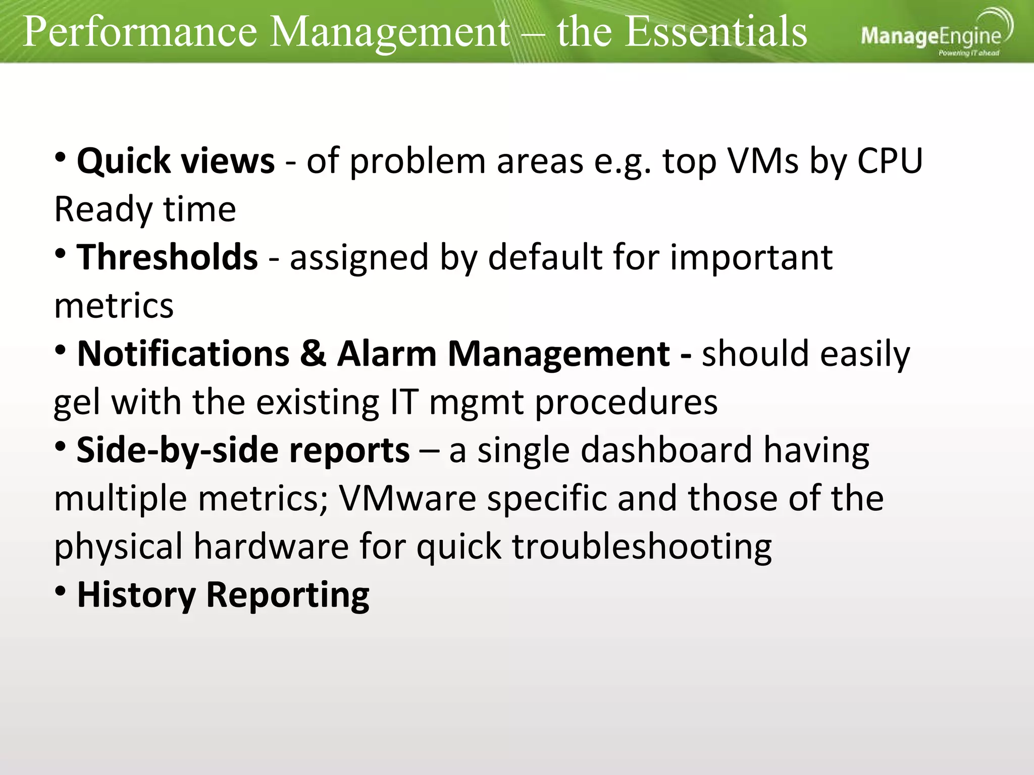 Performance Management – the Essentials Quick views  - of problem areas e.g. top VMs by CPU Ready time Thresholds  - assigned by default for important metrics Notifications & Alarm Management -  should easily gel with the existing IT mgmt procedures Side-by-side reports  – a single dashboard having multiple metrics; VMware specific and those of the physical hardware for quick troubleshooting History Reporting 