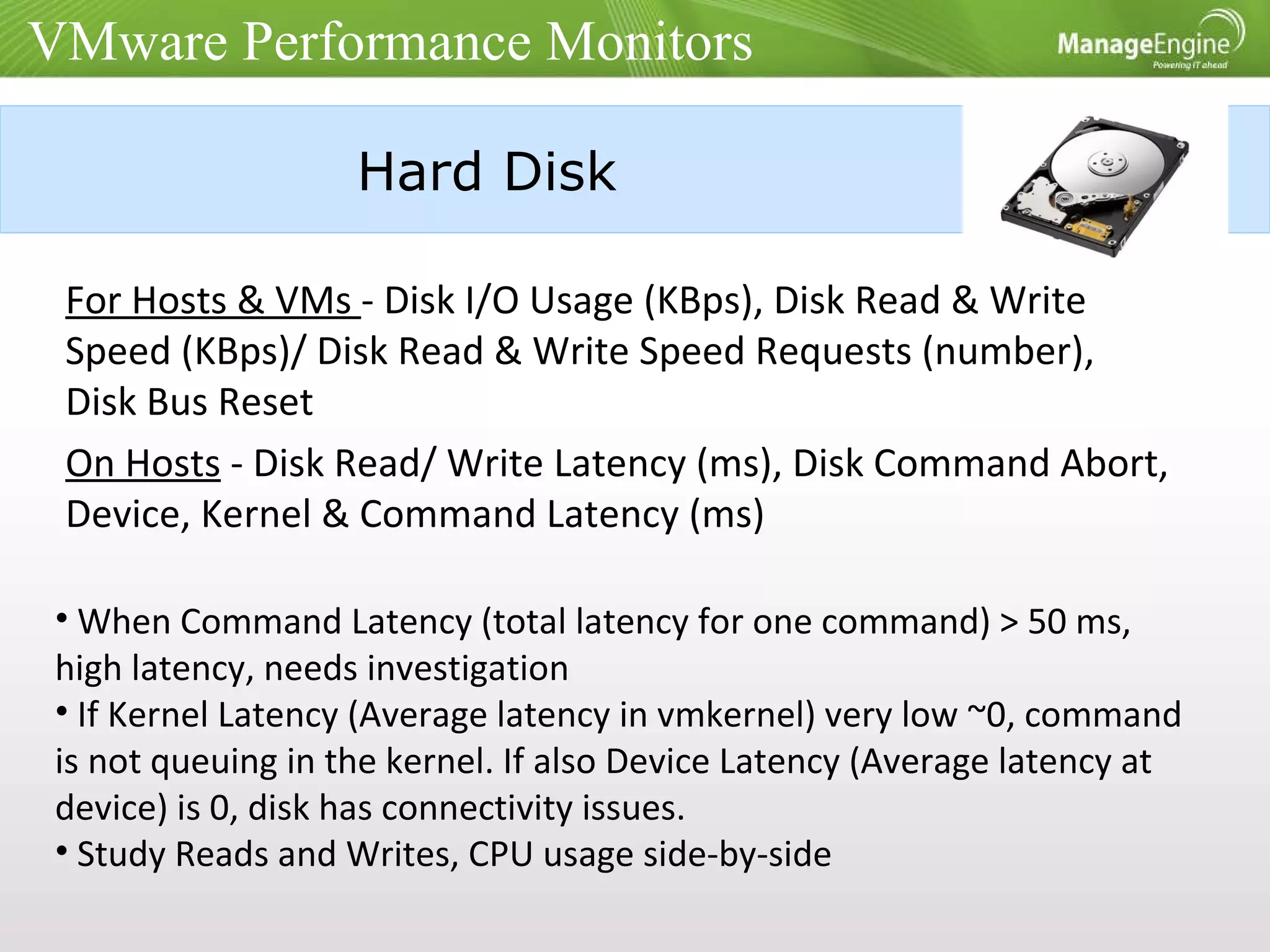 Hard Disk For Hosts & VMs  - Disk I/O Usage (KBps), Disk Read & Write Speed (KBps)/ Disk Read & Write Speed Requests (number), Disk Bus Reset On Hosts  - Disk Read/ Write Latency (ms), Disk Command Abort, Device, Kernel & Command Latency (ms) When Command Latency (total latency for one command) > 50 ms, high latency, needs investigation If Kernel Latency (Average latency in vmkernel) very low ~0, command is not queuing in the kernel. If also Device Latency (Average latency at device) is 0, disk has connectivity issues. Study Reads and Writes, CPU usage side-by-side VMware Performance Monitors 