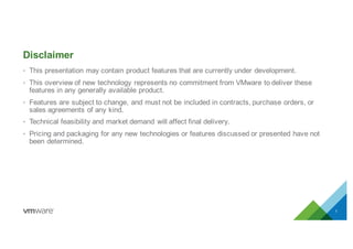 • This  presentation  may  contain  product  features  that  are  currently  under  development.
• This  overview  of  new  technology  represents  no  commitment  from  VMware  to  deliver  these  
features  in  any  generally  available  product.
• Features  are  subject  to  change,  and  must  not  be  included  in  contracts,  purchase  orders,  or  
sales  agreements  of  any  kind.
• Technical  feasibility  and  market  demand  will  affect  final  delivery.
• Pricing  and  packaging  for  any  new  technologies  or  features  discussed  or  presented  have  not  
been  determined.  
Disclaimer
1
 