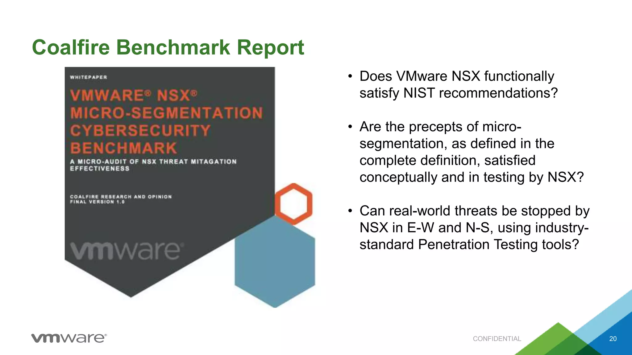Coalfire Benchmark Report
CONFIDENTIAL 20
• Does VMware NSX functionally
satisfy NIST recommendations?
• Are the precepts of micro-
segmentation, as defined in the
complete definition, satisfied
conceptually and in testing by NSX?
• Can real-world threats be stopped by
NSX in E-W and N-S, using industry-
standard Penetration Testing tools?
 