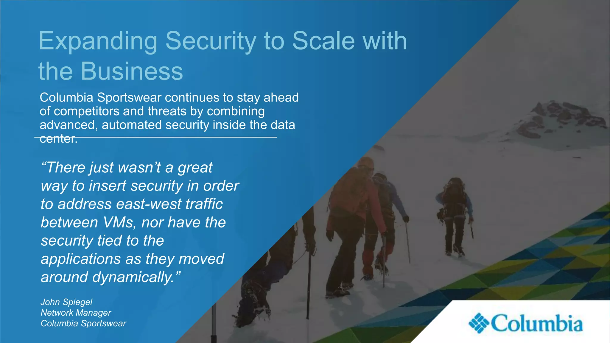 Expanding Security to Scale with
the Business
Columbia Sportswear continues to stay ahead
of competitors and threats by combining
advanced, automated security inside the data
center.
“There just wasn’t a great
way to insert security in order
to address east-west traffic
between VMs, nor have the
security tied to the
applications as they moved
around dynamically.”
John Spiegel
Network Manager
Columbia Sportswear
 