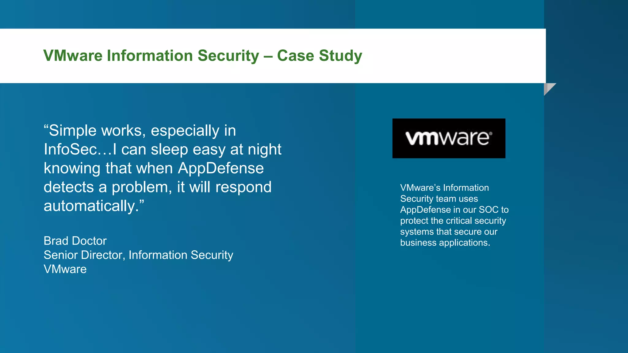 “Simple works, especially in
InfoSec…I can sleep easy at night
knowing that when AppDefense
detects a problem, it will respond
automatically.”
Brad Doctor
Senior Director, Information Security
VMware
VMware’s Information
Security team uses
AppDefense in our SOC to
protect the critical security
systems that secure our
business applications.
VMware Information Security – Case Study
 