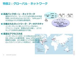 ©2016 IBM Corporation10
特長2：グローバル・ネットワーク
高速バックボーン・ネットワーク
通常のクラウド・サービスではDC間N/Wを別途
用意しなければならないのに対し、SoftLayerで
は10Gbpsマルチ回線を標準提供。
分離されたネットワーク・アーキテクチャ
インターネットに面したパブリックN/Wと、
プライベートN/W、管理N/Wを分離し、よりセ
キュアで効率的な通信設計が可能。
豊富なアクセス方式
インターネットへのサービス用N/Wはもちろん、
SSL VPNによる運用管理、Ipsec VPNによる拠点
間暗号化接続、また各種キャリアの専用線を引き
込んでのイントラネット利用など、選択可能。
 