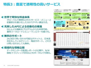 ©2016 IBM Corporation14
特長3：豊富で透明性の高いサービス
世界で明快な料金体系
グローバルで標準化されたサービス・メニューと
従量部分を最小化した分かりやすい課金方式。
充実したAPIによる自動化の推進
ほとんどの機能をプログラムからも利用可能。
運用ワークロードとヒューマンエラーを最小化。
無料のサポート
24/365で問い合わせ可能なチケットと、日本語
対応もしているチャット・電話サポート。どれだ
け問い合わせしても無料。
積極的な情報公開
データセンター次監査レポートの公開や、N/W
接続/トラフィック状況などをポータルで可視化。
 