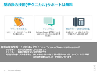 ©2016 IBM Corporation16
契約後の技術(テクニカル)サポートは無料
各種の技術サポートとのコンタクト(http://www.softlayer.com/jp/support)
チケット： もっとも使われている方法です
チャット： 気軽に聞きたいときに便利です
電話サポート (契約者専用) TEL 03-4588-8267 日本語サポートは、9:00-17:00 平日
日本語を話せるメンバーが対応しています
 