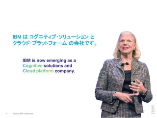©2016 IBM Corporation3
IBM is now emerging as a
solutions and
company.
IBM は コグニティブ･ソリューション と
クラウド･プラットフォーム の会社です。
 