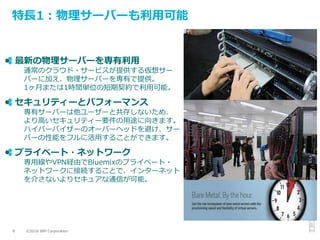 ©2016 IBM Corporation8
特長1：物理サーバーも利用可能
最新の物理サーバーを専有利用
通常のクラウド・サービスが提供する仮想サー
バーに加え、物理サーバーを専有で提供。
1ヶ月または1時間単位の短期契約で利用可能。
セキュリティーとパフォーマンス
専有サーバーは他ユーザーと共存しないため、
より高いセキュリティー要件の用途に向きます。
ハイパーバイザーのオーバーヘッドを避け、サー
バーの性能をフルに活用することができます。
プライベート・ネットワーク
専用線やVPN経由でBluemixのプライベート・
ネットワークに接続することで、インターネット
を介さないよりセキュアな通信が可能。
 