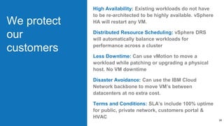 We protect
our
customers
High Availability: Existing workloads do not have
to be re-architected to be highly available. vSphere
HA will restart any VM.
Distributed Resource Scheduling: vSphere DRS
will automatically balance workloads for
performance across a cluster
Less Downtime: Can use vMotion to move a
workload while patching or upgrading a physical
host. No VM downtime
Disaster Avoidance: Can use the IBM Cloud
Network backbone to move VM’s between
datacenters at no extra cost.
Terms and Conditions: SLA’s include 100% uptime
for public, private network, customers portal &
HVAC
18
 
