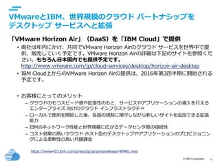 © IBM Corporation 11
text
VMwareとIBM、世界規模のクラウド パートナシップを
デスクトップ サービスへと拡張
「VMware Horizon Air」（DaaS）を「IBM Cloud」で提供
• 両社は年内にかけ、共同でVMware Horizon Airのクラウド サービスを世界中で提
供、販売していく予定です。VMware Horizon Airの詳細は下記のサイトを参照くだ
さい。もちろん日本国内でも提供予定です。
http://www.vmware.com/jp/cloud-services/desktop/horizon-air-desktop
• IBM Cloud上からのVMware Horizon Airの提供は、2016年第3四半期に開始される
予定です。
• お客様にとってのメリット
– クラウドのもつスピード感や拡張性のもと、サービスやアプリケーションの導入を行える
エンタープライズ 向けのクラウド インフラストラクチャ
– ローカルで使用を開始した後、各国の規制に順守しながら新しいサイトを追加できる拡張
能力
– IBMのネットワーク性能と世界規模に広がるデータセンタ間の接続性
– コスト効果の高いクラウド ホスト型のデスクトップやアプリケーションのプロビジョニン
グによる柔軟性の高い月額課金
https://www-03.ibm.com/press/jp/ja/pressrelease/49961.wss
 