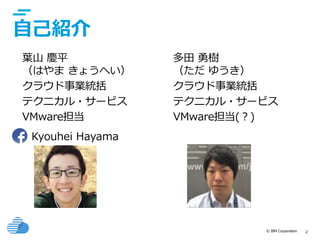 © IBM Corporation 2
自己紹介
葉山 慶平
（はやま きょうへい）
クラウド事業統括
テクニカル・サービス
VMware担当
Kyouhei Hayama
多田 勇樹
（ただ ゆうき）
クラウド事業統括
テクニカル・サービス
VMware担当(？)
 