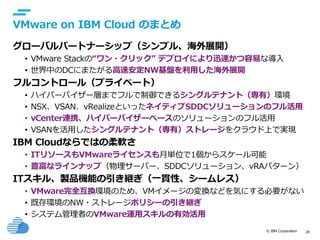 © IBM Corporation 28
text
VMware on IBM Cloud のまとめ
グローバルパートナーシップ（シンプル、海外展開）
• VMware Stackの“ワン・クリック” デプロイにより迅速かつ容易な導入
• 世界中のDCにまたがる高速安定NW基盤を利用した海外展開
フルコントロール（プライベート）
• ハイパーバイザー層までフルで制御できるシングルテナント（専有）環境
• NSX、VSAN、vRealizeといったネイティブSDDCソリューションのフル活用
• vCenter連携、ハイパーバイザーベースのソリューションのフル活用
• VSANを活用したシングルテナント（専有）ストレージをクラウド上で実現
IBM Cloudならではの柔軟さ
• ITリソースもVMwareライセンスも月単位で1個からスケール可能
• 豊富なラインナップ（物理サーバー、SDDCソリューション、vRAパターン）
ITスキル、製品機能の引き継ぎ（一貫性、シームレス）
• VMware完全互換環境のため、VMイメージの変換などを気にする必要がない
• 既存環境のNW・ストレージポリシーの引き継ぎ
• システム管理者のVMware運用スキルの有効活用
 