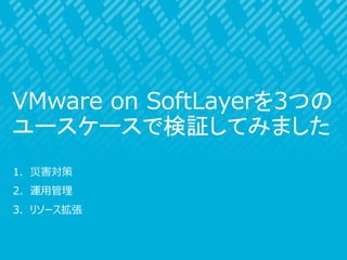 1. 災害対策
2. 運用管理
3. リソース拡張
VMware on SoftLayerを3つの
ユースケースで検証してみました
 