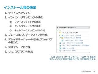 © IBM Corporation 45
インストール後の設定
1. サイトのペアリング
2. インベントリマッピングの構成
① リソースマッピングの作成
② フォルダマッピングの作成
③ ネットワークマッピングの作成
3. プレースホルダデータストアの作成
4. アレイマネージャーの追加とアレイペア
の有効化
5. 保護グループの作成
6. リカバリプランの作成
Web Clientで「サイトリカバリ」→各サイトを選択
するとどこまでSRMが構成されているか確認できます。
 