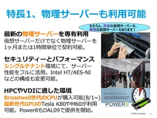 © IBM Corporation 5
特長1、物理サーバーも利用可能
最新の物理サーバーを専有利用
仮想サーバーだけでなく物理サーバーを
1ヶ月または1時間単位で契約可能。
セキュリティーとパフォーマンス
シングルテナント環境にて、サーバー
性能をフルに活用。Intel HT/AES-NI
などの構成も変更可能。
HPCやVDIに適した環境
Broadwell世代のCPUが購入可能(8/1~)
最新世代GPUのTesla K80やM60が利用
可能。Power8もDAL09で提供を開始。
もちろん、共有の仮想サーバーも、
専有の仮想サーバーもあります！
 