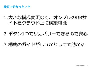 © IBM Corporation 53
検証で分かったこと
1.大きな構成変更なく、オンプレのDRサ
イトをクラウド上に構築可能
2.ボタン1つでリカバリーできるので安心
3.構成のガイドがしっかりしてて助かる
 