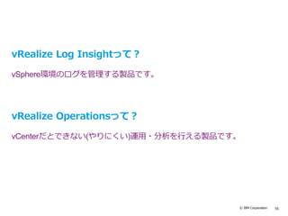 © IBM Corporation 55
vRealize Log Insightって？
vSphere環境のログを管理する製品です。
vRealize Operationsって？
vCenterだとできない(やりにくい)運用・分析を行える製品です。
 