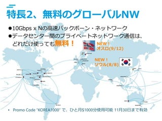 © IBM Corporation 6
text
• Promo Code “KOREA1000” で、ひと月$1000分使用可能 11月30日まで有効
特長2、無料のグローバルNW
10Gbps x Nの高速バックボーン・ネットワーク
データセンター間のプライベートネットワーク通信は、
どれだけ使っても無料！ NEW！
オスロ(9/12)
NEW！
ソウル(8/8)
 