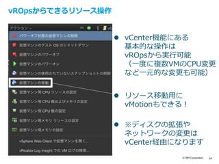 © IBM Corporation 64
vROpsからできるリソース操作
 vCenter機能にある
基本的な操作は
vROpsから実行可能
（一度に複数VMのCPU変更
など一元的な変更も可能）
 リソース移動用に
vMotionもできる！
 ※ディスクの拡張や
ネットワークの変更は
vCenter経由になります
 