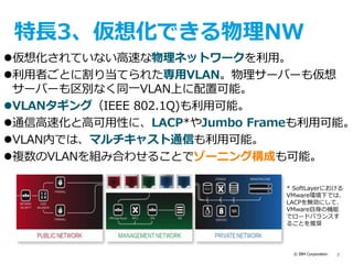 © IBM Corporation 7
特長3、仮想化できる物理NW
仮想化されていない高速な物理ネットワークを利用。
利用者ごとに割り当てられた専用VLAN。物理サーバーも仮想
サーバーも区別なく同一VLAN上に配置可能。
VLANタギング（IEEE 802.1Q)も利用可能。
通信高速化と高可用性に、LACP*やJumbo Frameも利用可能。
VLAN内では、マルチキャスト通信も利用可能。
複数のVLANを組み合わせることでゾーニング構成も可能。
* SoftLayerにおける
VMware環境下では、
LACPを無効にして、
VMware自身の機能
でロードバランスす
ることを推奨
 