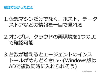 © IBM Corporation 71
検証で分かったこと
1.仮想マシンだけでなく、ホスト、データ
ストアなどの情報を一目で見れる
2.オンプレ、クラウドの両環境を1つのUI
で確認可能
3.台数が増えるとエージェントのインス
トールがめんどくさい…(Windows版は
ADで複数同時に入れられそう)
 