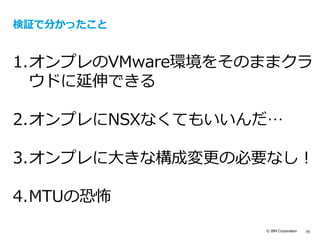 © IBM Corporation 79
検証で分かったこと
1.オンプレのVMware環境をそのままクラ
ウドに延伸できる
2.オンプレにNSXなくてもいいんだ…
3.オンプレに大きな構成変更の必要なし！
4.MTUの恐怖
 