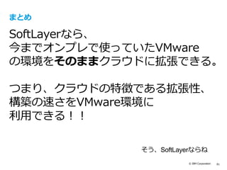 © IBM Corporation 81
まとめ
SoftLayerなら、
今までオンプレで使っていたVMware
の環境をそのままクラウドに拡張できる。
つまり、クラウドの特徴である拡張性、
構築の速さをVMware環境に
利用できる！！
そう、SoftLayerならね
 